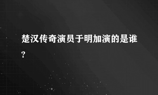 楚汉传奇演员于明加演的是谁?