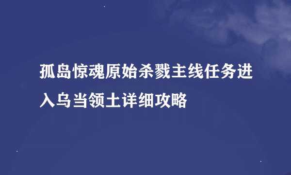 孤岛惊魂原始杀戮主线任务进入乌当领土详细攻略