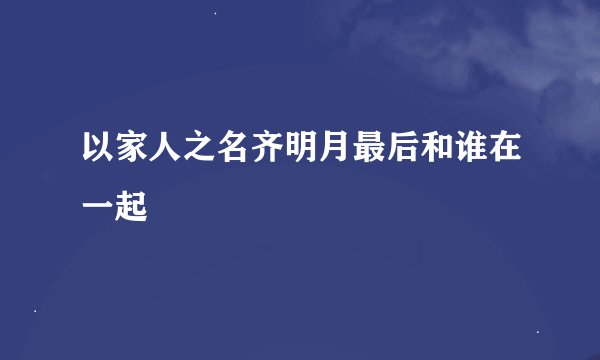 以家人之名齐明月最后和谁在一起