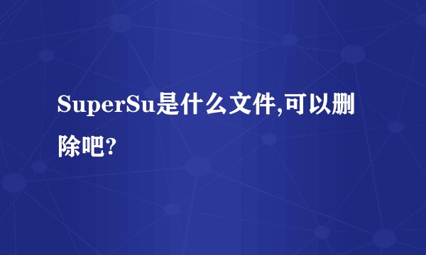 SuperSu是什么文件,可以删除吧?