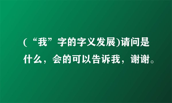 (“我”字的字义发展)请问是什么，会的可以告诉我，谢谢。
