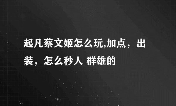 起凡蔡文姬怎么玩,加点，出装，怎么秒人 群雄的
