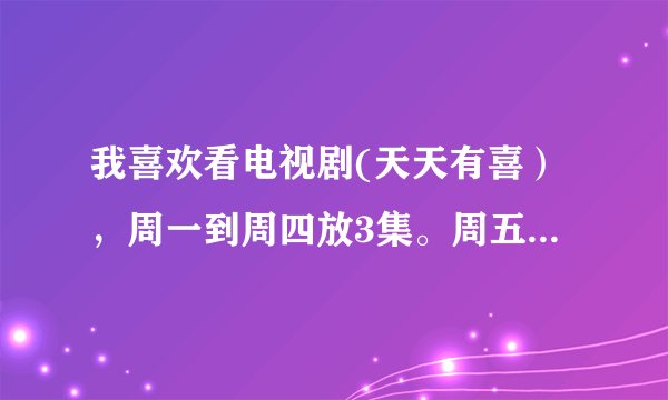 我喜欢看电视剧(天天有喜），周一到周四放3集。周五到周六是不是放1集，我看的湖南卫视的