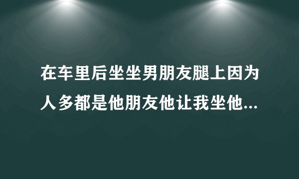在车里后坐坐男朋友腿上因为人多都是他朋友他让我坐他腿上没感觉他好热啊坐那里然后他一会从我后面把我完
