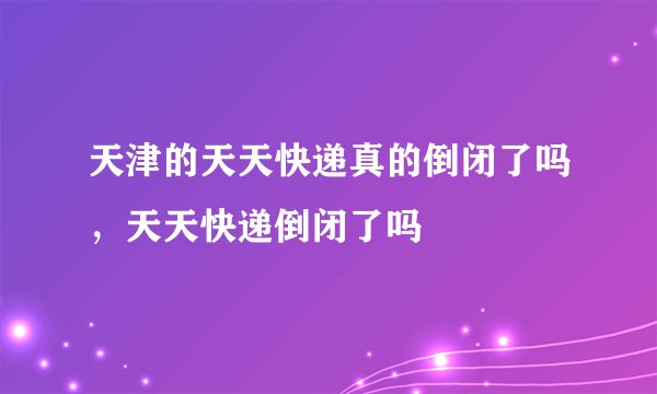 天津的天天快递真的倒闭了吗，天天快递倒闭了吗