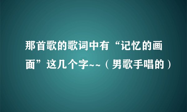 那首歌的歌词中有“记忆的画面”这几个字~~（男歌手唱的）