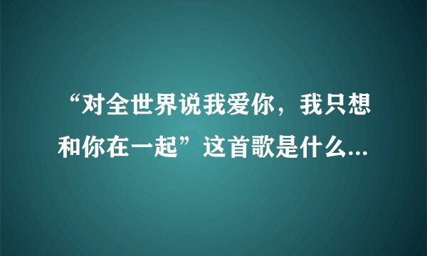 “对全世界说我爱你，我只想和你在一起”这首歌是什么名字啊？