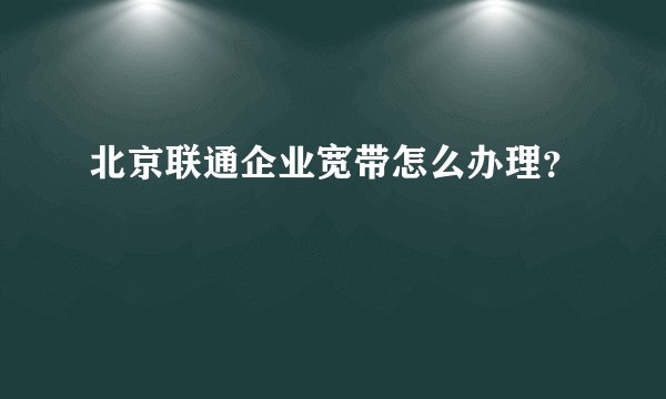 北京联通企业宽带怎么办理？