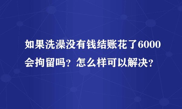 如果洗澡没有钱结账花了6000会拘留吗？怎么样可以解决？