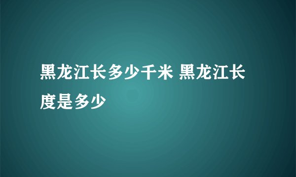 黑龙江长多少千米 黑龙江长度是多少