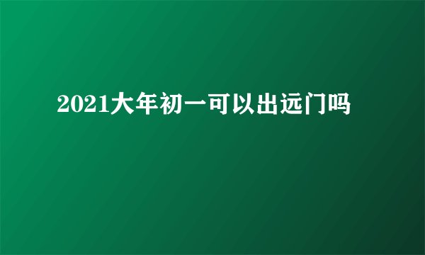 2021大年初一可以出远门吗