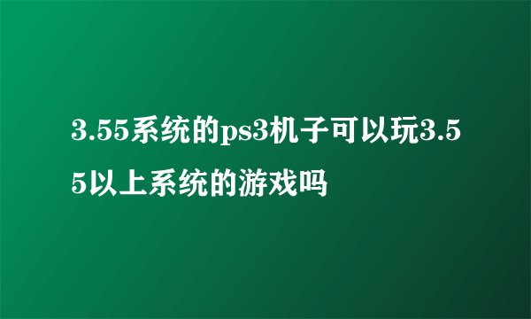 3.55系统的ps3机子可以玩3.55以上系统的游戏吗
