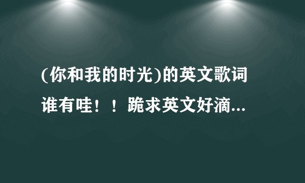 (你和我的时光)的英文歌词 谁有哇！！跪求英文好滴``急急急急急急