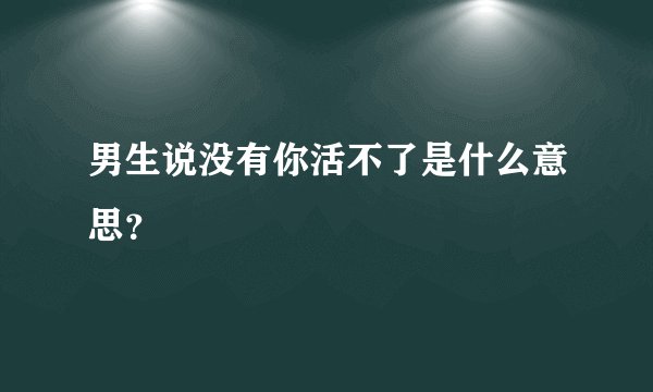 男生说没有你活不了是什么意思？