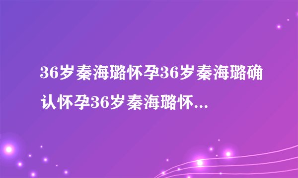 36岁秦海璐怀孕36岁秦海璐确认怀孕36岁秦海璐怀孕几个月了