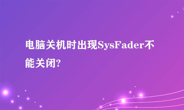 电脑关机时出现SysFader不能关闭?