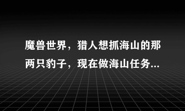 魔兽世界，猎人想抓海山的那两只豹子，现在做海山任务到了 烈焰仪式 这一步。请问现在看得到了吗？希望