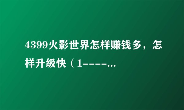 4399火影世界怎样赚钱多，怎样升级快（1-------100级各个升级路线）好的可加分，最高50