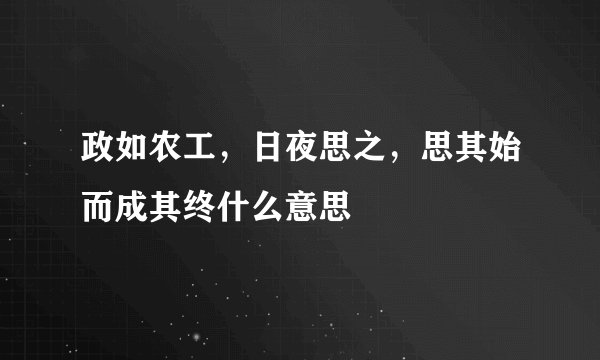 政如农工，日夜思之，思其始而成其终什么意思