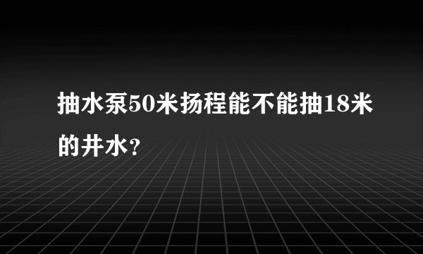 抽水泵50米扬程能不能抽18米的井水？