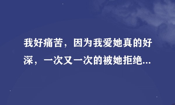 我好痛苦，因为我爱她真的好深，一次又一次的被她拒绝，我该怎么办？