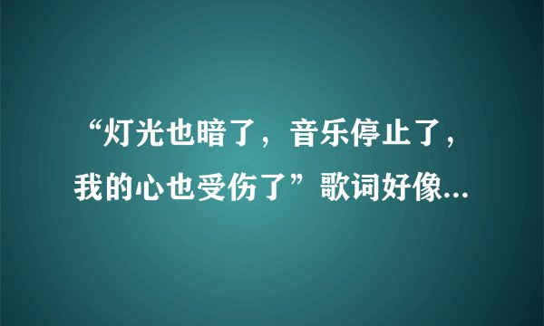 “灯光也暗了，音乐停止了，我的心也受伤了”歌词好像是这样！这首歌叫什么名字？？