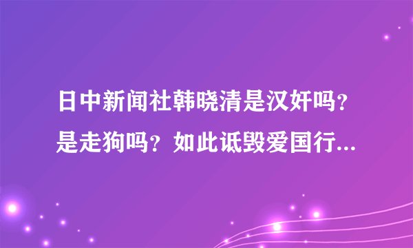 日中新闻社韩晓清是汉奸吗？是走狗吗？如此诋毁爱国行为，怒火难平！