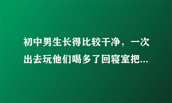 初中男生长得比较干净，一次出去玩他们喝多了回寝室把我扒光还一帮人把我上了，现在没事就扒我玩，快把我