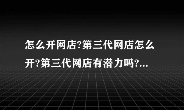 怎么开网店?第三代网店怎么开?第三代网店有潜力吗?好不好做?