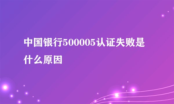 中国银行500005认证失败是什么原因