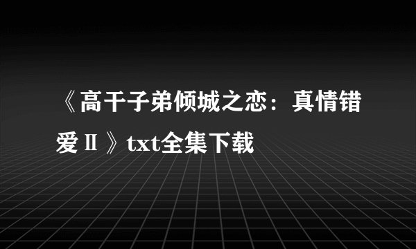 《高干子弟倾城之恋：真情错爱Ⅱ》txt全集下载