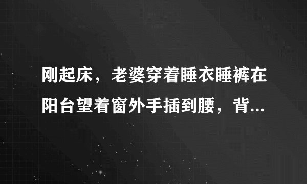 刚起床，老婆穿着睡衣睡裤在阳台望着窗外手插到腰，背对着老公，这时老公看到会怎么做?