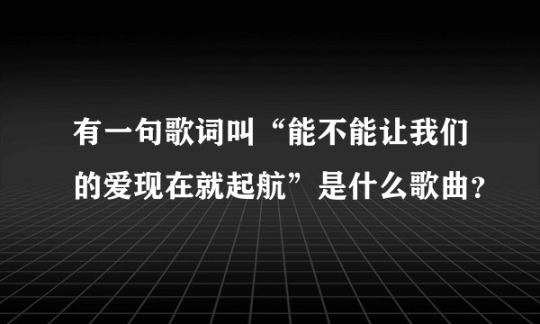 有一句歌词叫“能不能让我们的爱现在就起航”是什么歌曲？
