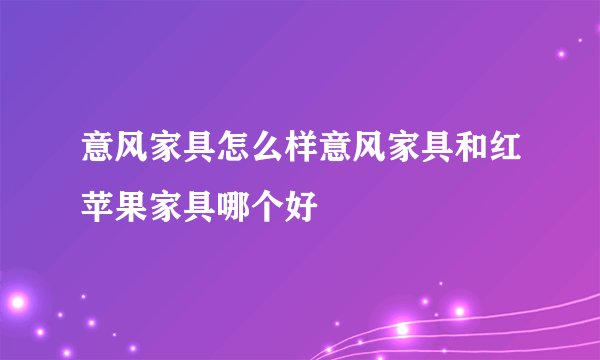 意风家具怎么样意风家具和红苹果家具哪个好