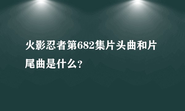 火影忍者第682集片头曲和片尾曲是什么？