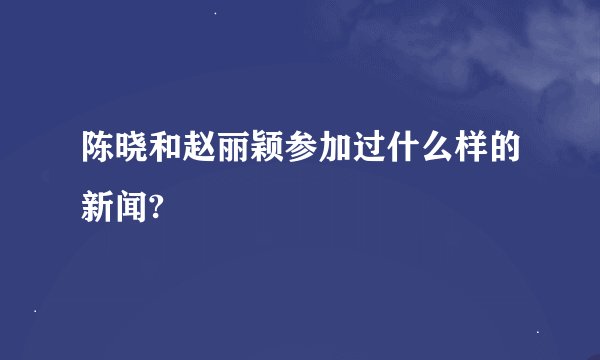 陈晓和赵丽颖参加过什么样的新闻?