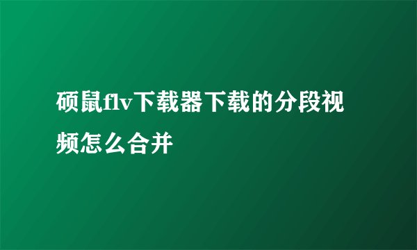 硕鼠flv下载器下载的分段视频怎么合并