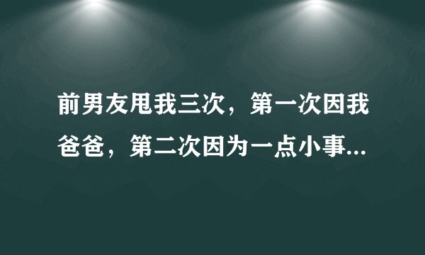 前男友甩我三次，第一次因我爸爸，第二次因为一点小事，第三次因我我为人处事不好，我问他你爱不爱我了，